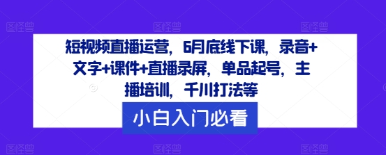 短视频直播运营,6月底线下课,录音+文字+课件+直播录屏,单品起号,主播培训,千川打法等