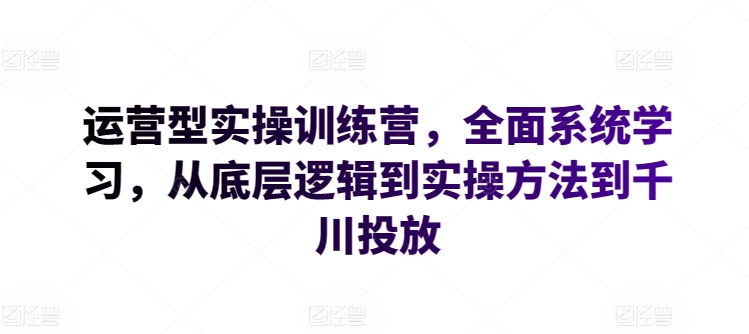 运营型实操训练营,全面系统学习,从底层逻辑到实操方法到千川投放