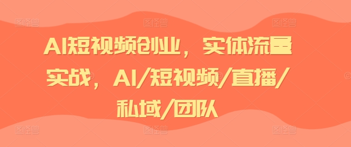 AI短视频创业,实体流量实战,AI/短视频/直播/私域/团队