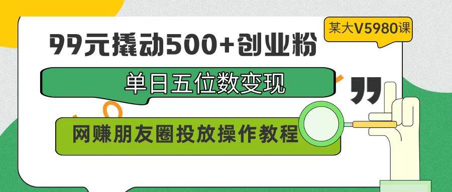 99元撬动500 创业粉，单日五位数变现，网赚朋友圈投放操作教程价值5980！