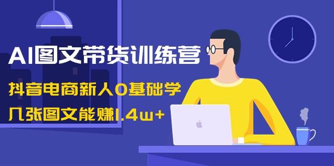 AI图文带货训练营:抖音电商新人0基础学,几张图文能赚1.4w