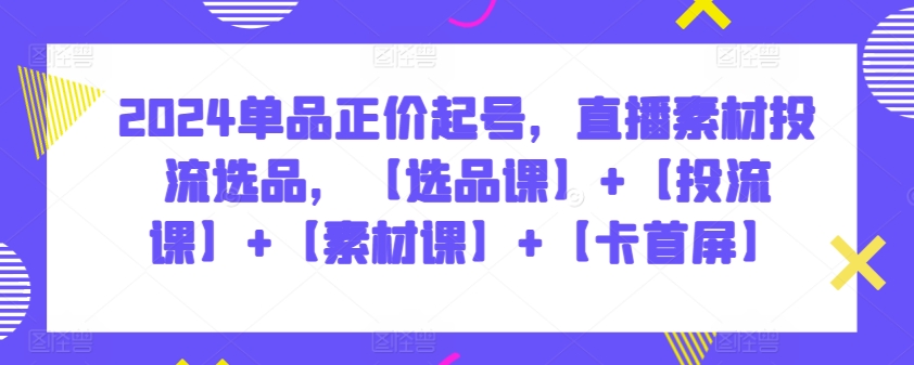 2024单品正价起号,直播素材投流选品,【选品课】+【投流课】+【素材课】+【卡首屏】
