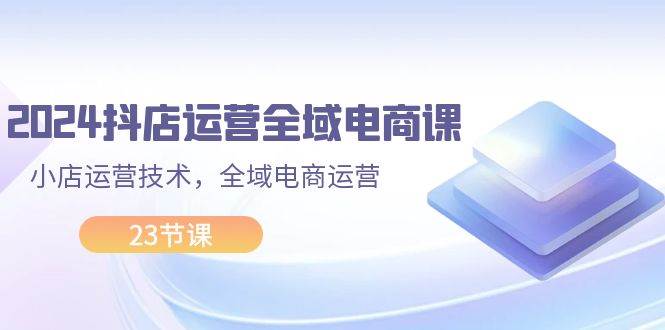 2024抖店运营-全域电商课,小店运营技术,全域电商运营(23节课)