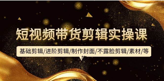 短视频带货剪辑实操课:基础剪辑/进阶剪辑/制作封面/不露脸剪辑/素材/等等