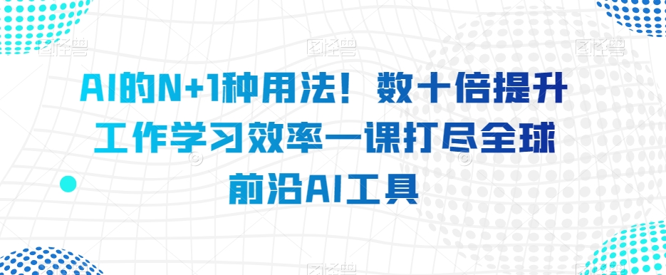 AI的N+1种用法！数十倍提升工作学习效率一课打尽全球前沿AI工具内容丰富