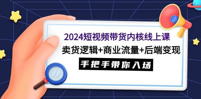 2024短视频带货内核线上课:卖货逻辑 商业流量 后端变现,手把手带你入场