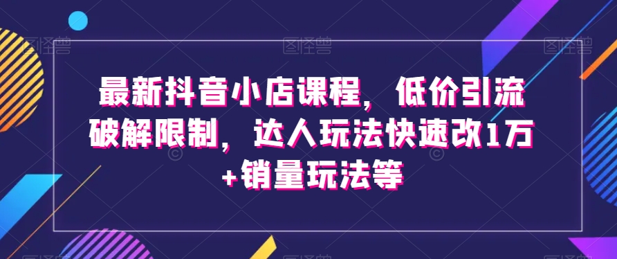 最新抖音小店课程：低价引流破解限制，达人玩法快速改1万+销量